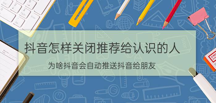 抖音怎样关闭推荐给认识的人 为啥抖音会自动推送抖音给朋友？